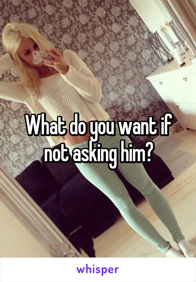 What do you want if not asking him?