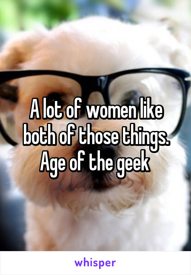 A lot of women like both of those things. Age of the geek 