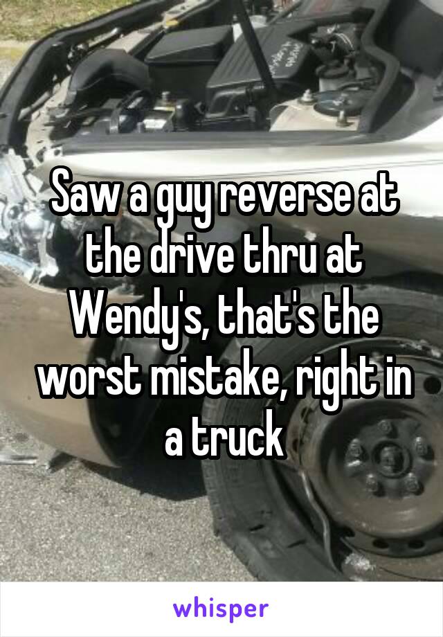 Saw a guy reverse at the drive thru at Wendy's, that's the worst mistake, right in a truck