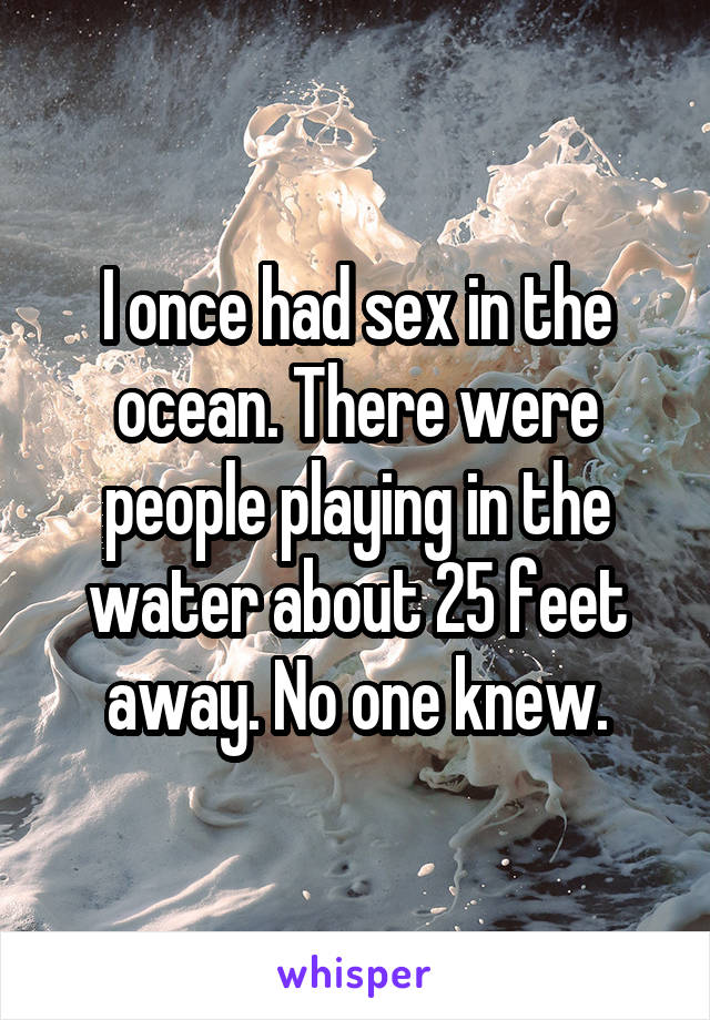 I once had sex in the ocean. There were people playing in the water about 25 feet away. No one knew.
