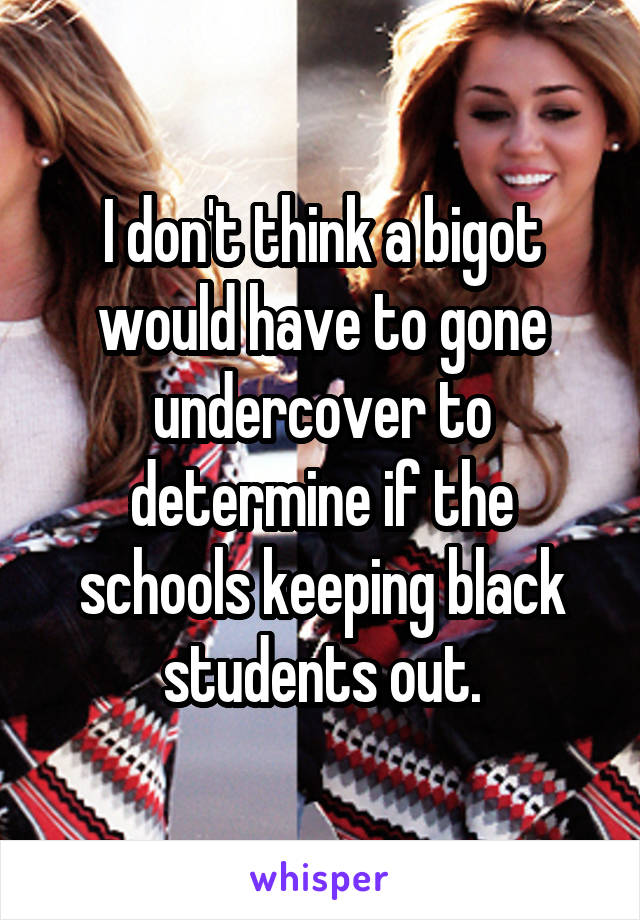 I don't think a bigot would have to gone undercover to determine if the schools keeping black students out.