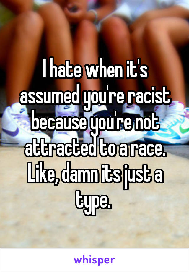 I hate when it's assumed you're racist because you're not attracted to a race. Like, damn its just a type. 