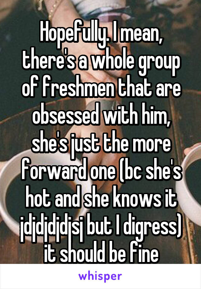 Hopefully. I mean, there's a whole group of freshmen that are obsessed with him, she's just the more forward one (bc she's hot and she knows it jdjdjdjdjsj but I digress) it should be fine