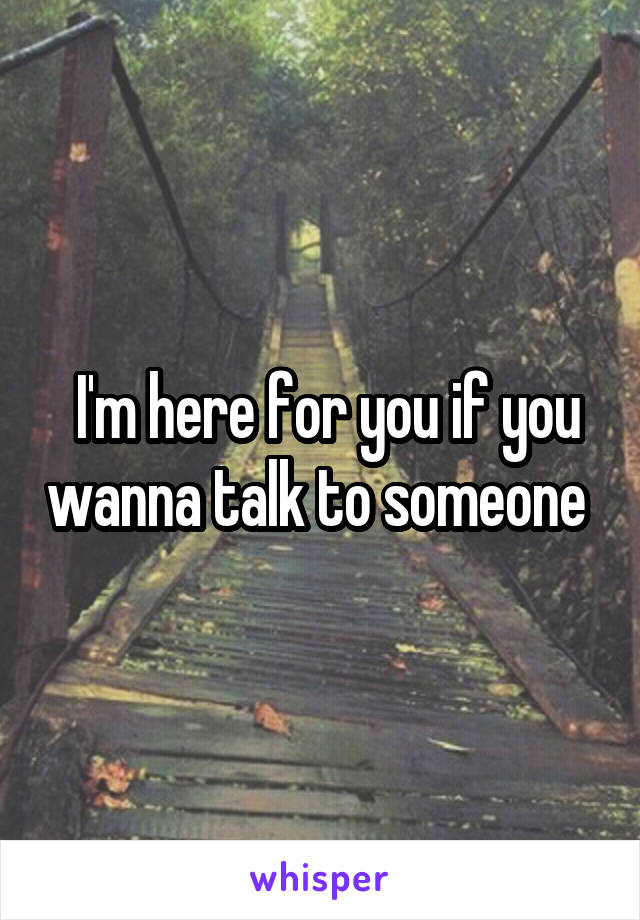  I'm here for you if you wanna talk to someone 