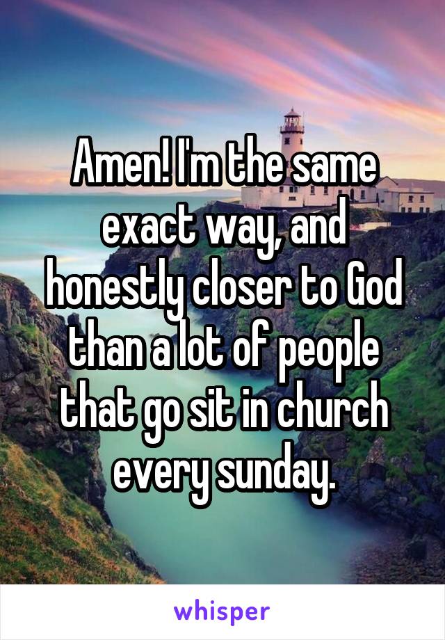 Amen! I'm the same exact way, and honestly closer to God than a lot of people that go sit in church every sunday.