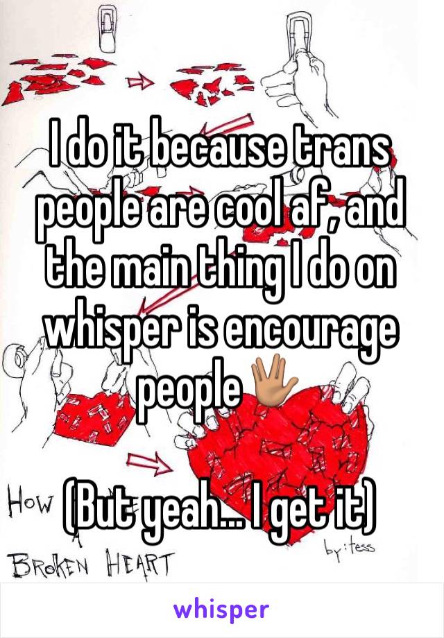 I do it because trans people are cool af, and the main thing I do on whisper is encourage people🖖🏽

(But yeah... I get it)