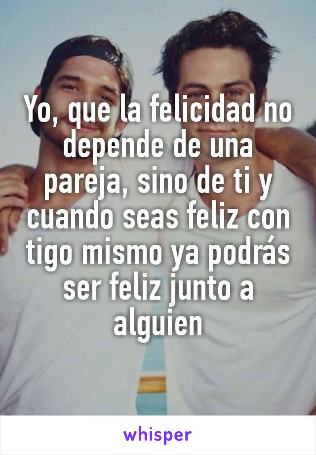 Yo, que la felicidad no depende de una pareja, sino de ti y cuando seas feliz con tigo mismo ya podrás ser feliz junto a alguien