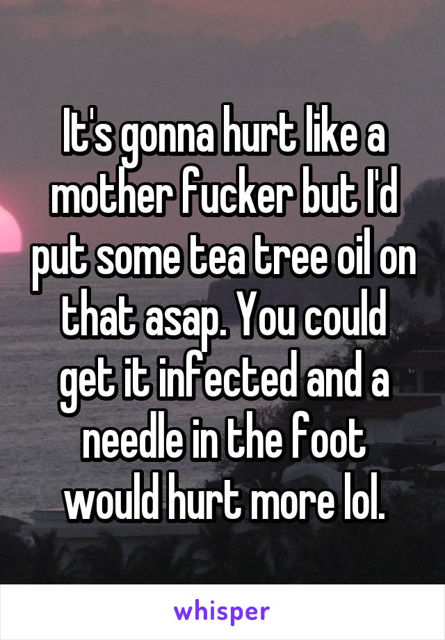 It's gonna hurt like a mother fucker but I'd put some tea tree oil on that asap. You could get it infected and a needle in the foot would hurt more lol.