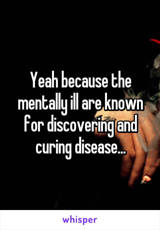 Yeah because the mentally ill are known for discovering and curing disease...