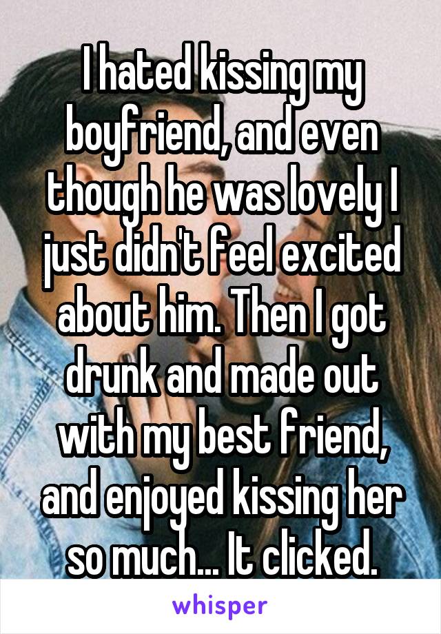 I hated kissing my boyfriend, and even though he was lovely I just didn't feel excited about him. Then I got drunk and made out with my best friend, and enjoyed kissing her so much... It clicked.