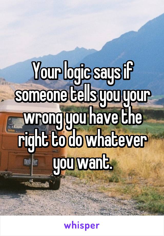 Your logic says if someone tells you your wrong you have the right to do whatever you want.