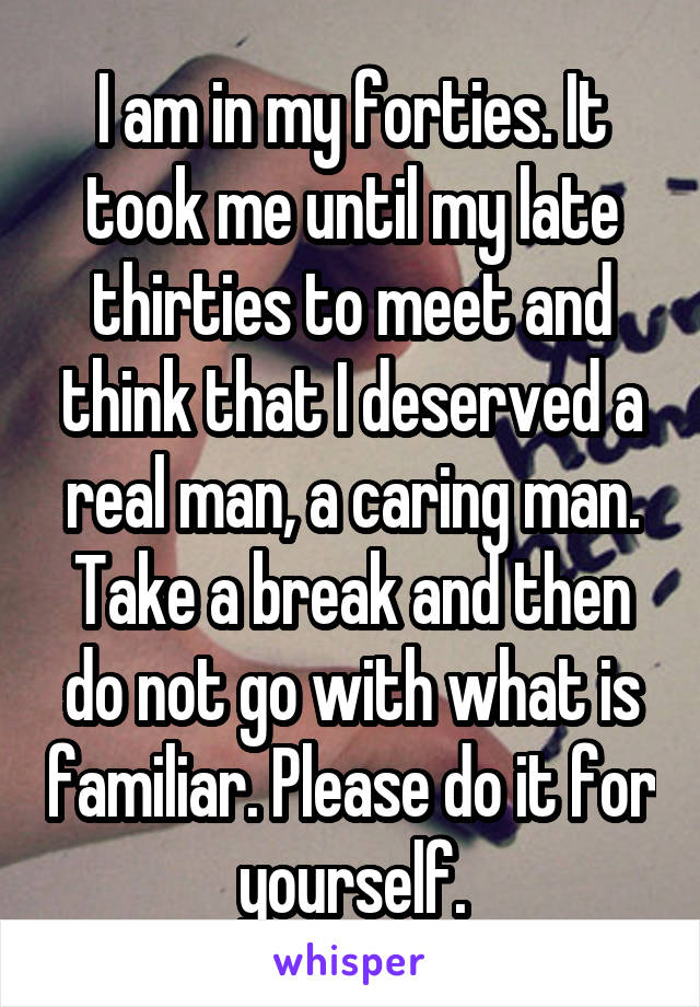 I am in my forties. It took me until my late thirties to meet and think that I deserved a real man, a caring man. Take a break and then do not go with what is familiar. Please do it for yourself.