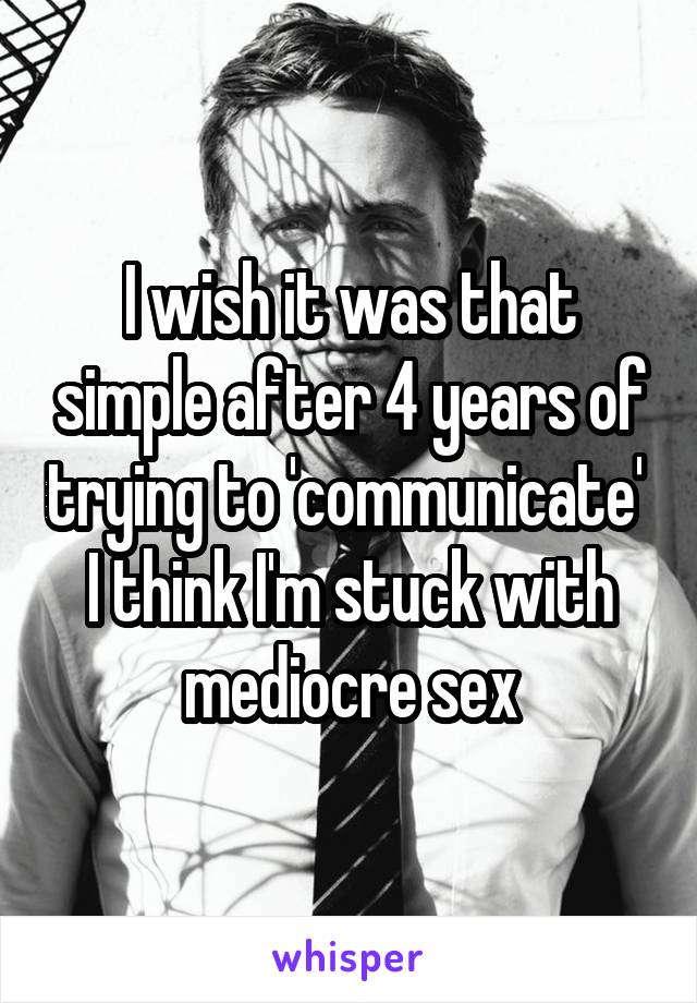 I wish it was that simple after 4 years of trying to 'communicate'  I think I'm stuck with mediocre sex