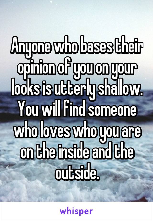 Anyone who bases their opinion of you on your looks is utterly shallow.
You will find someone who loves who you are on the inside and the outside.