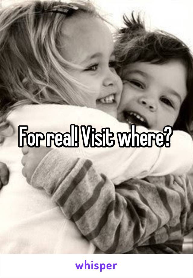 For real! Visit where? 
