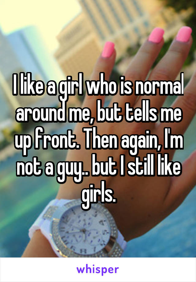I like a girl who is normal around me, but tells me up front. Then again, I'm not a guy.. but I still like girls.