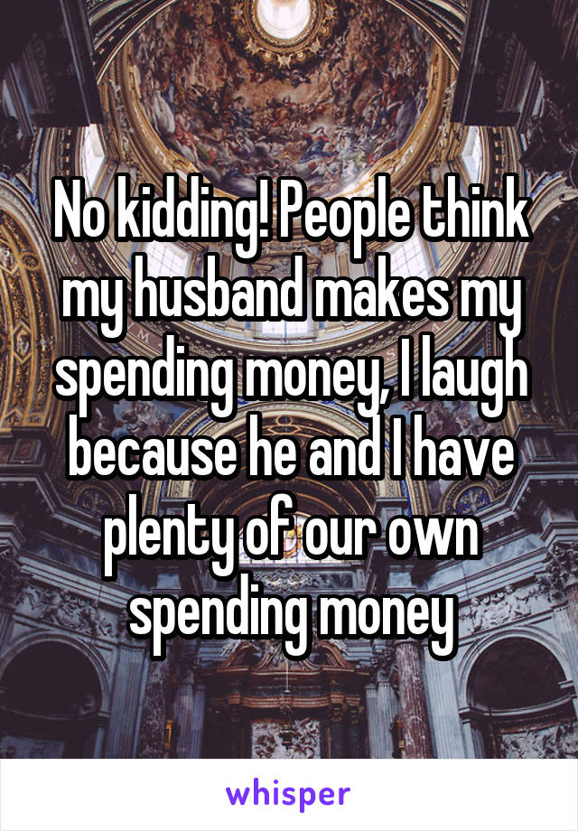 No kidding! People think my husband makes my spending money, I laugh because he and I have plenty of our own spending money