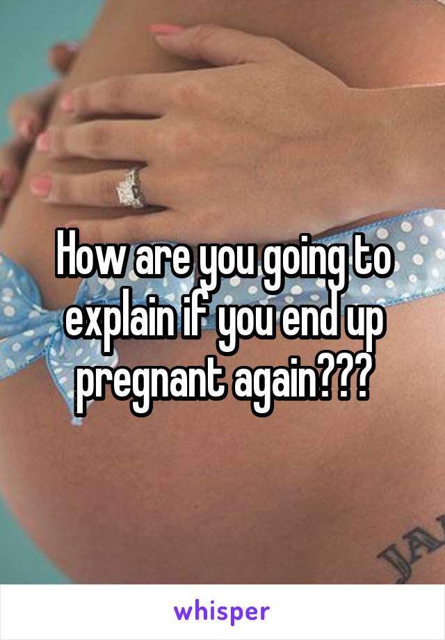 How are you going to explain if you end up pregnant again???
