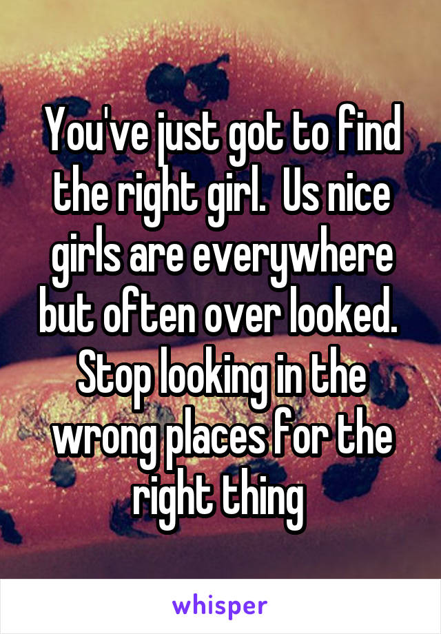 You've just got to find the right girl.  Us nice girls are everywhere but often over looked.  Stop looking in the wrong places for the right thing 