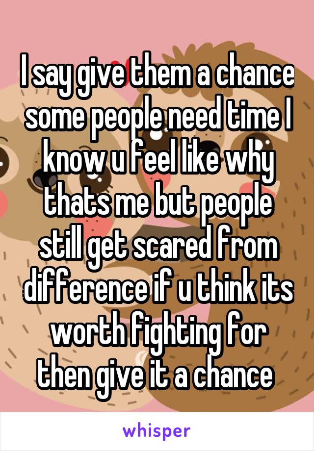 I say give them a chance some people need time I know u feel like why thats me but people still get scared from difference if u think its worth fighting for then give it a chance 