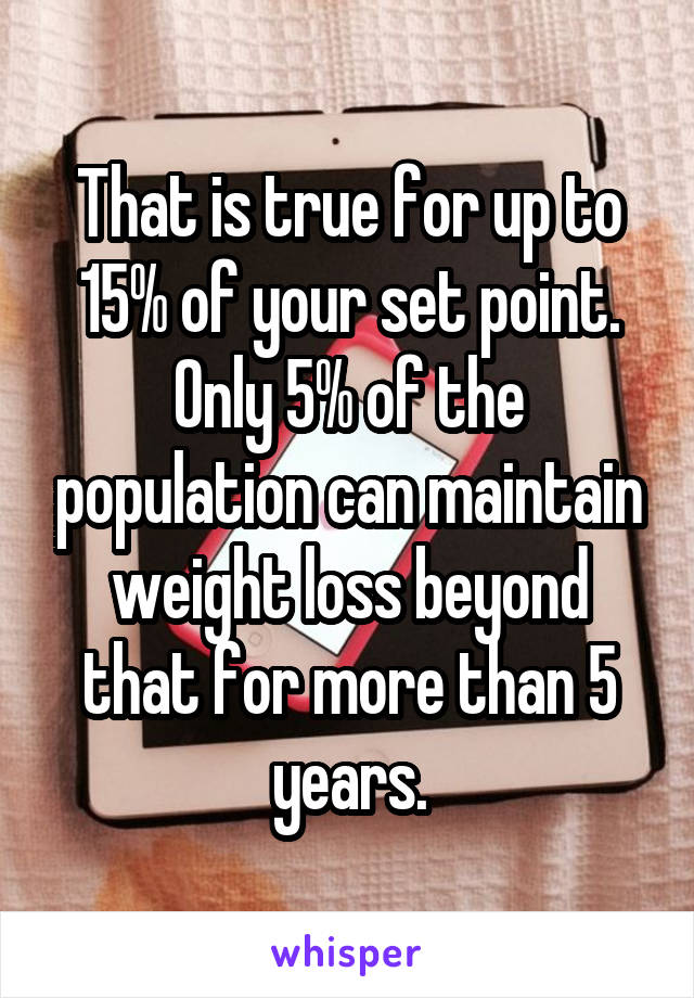 That is true for up to 15% of your set point. Only 5% of the population can maintain weight loss beyond that for more than 5 years.