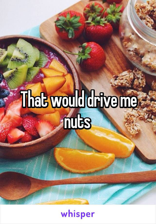 That would drive me nuts 