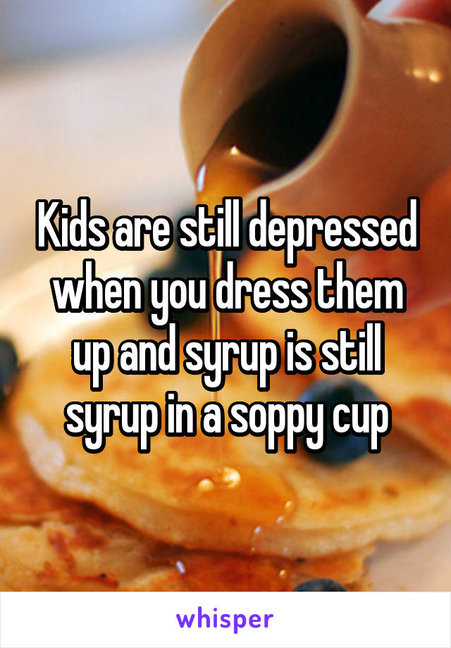 Kids are still depressed when you dress them up and syrup is still syrup in a soppy cup