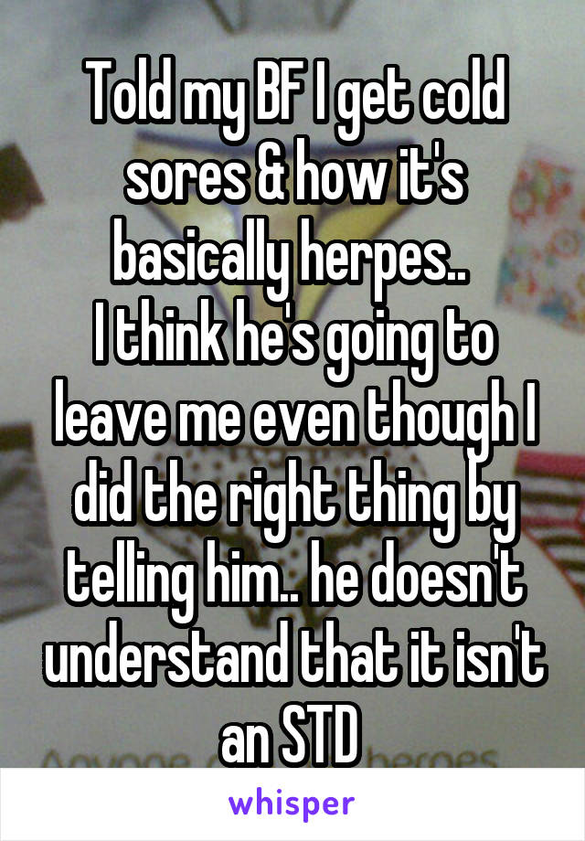 Told my BF I get cold sores & how it's basically herpes.. 
I think he's going to leave me even though I did the right thing by telling him.. he doesn't understand that it isn't an STD 