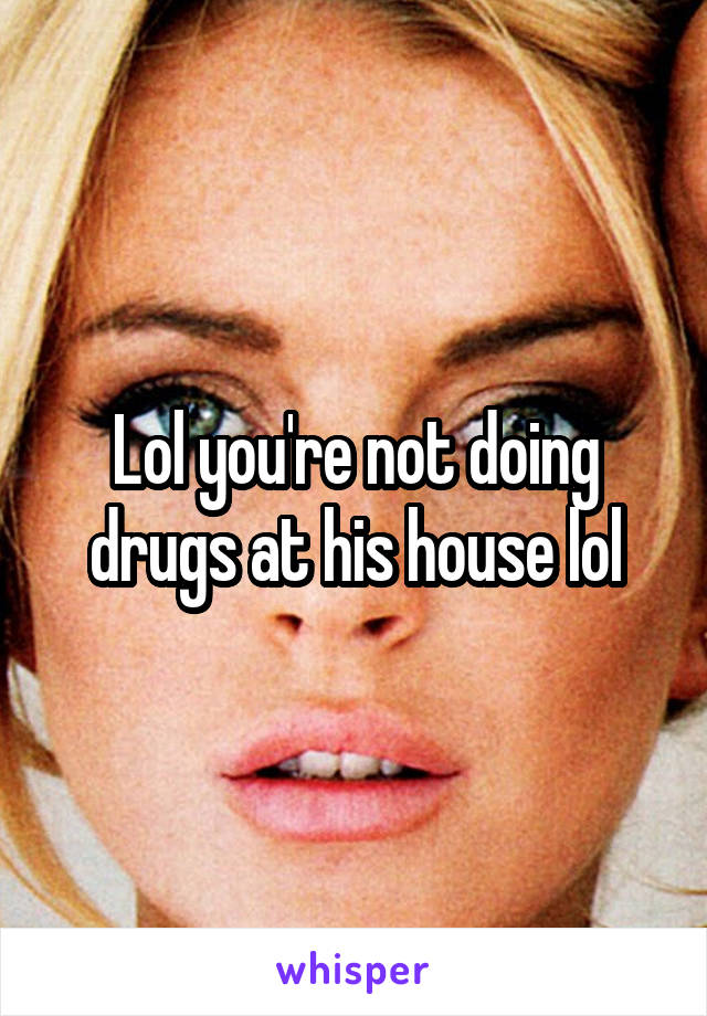 Lol you're not doing drugs at his house lol