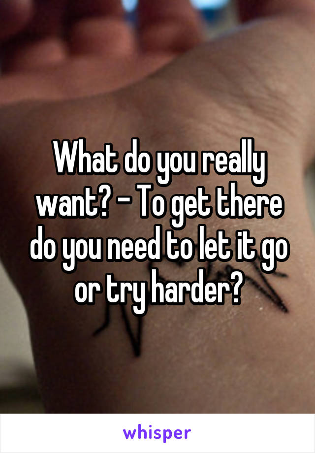 What do you really want? - To get there do you need to let it go or try harder?
