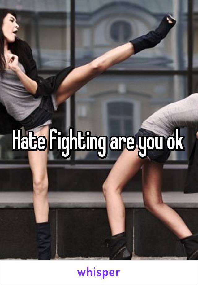 Hate fighting are you ok 