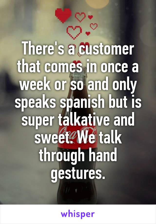There's a customer that comes in once a week or so and only speaks spanish but is super talkative and sweet. We talk through hand gestures.