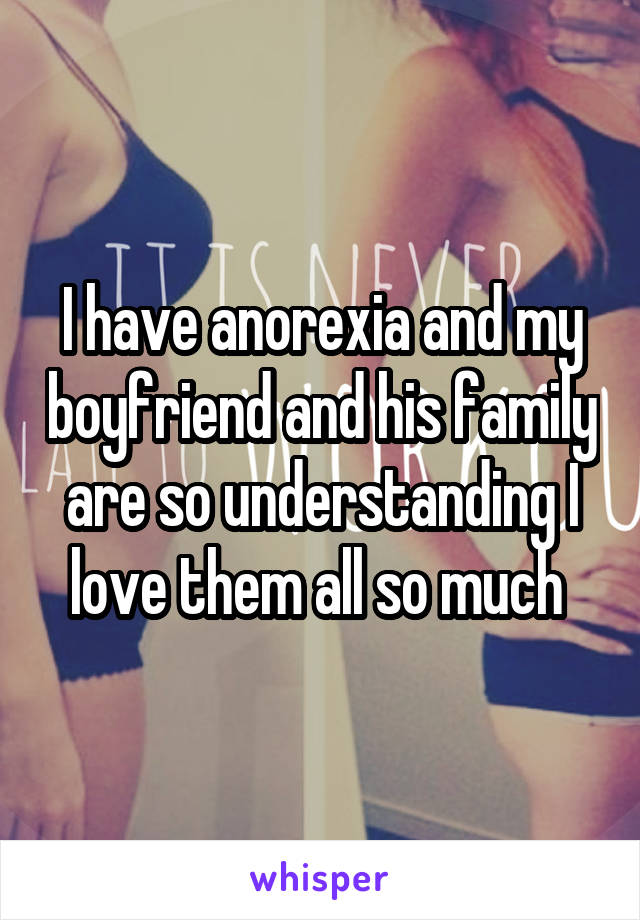 I have anorexia and my boyfriend and his family are so understanding I love them all so much 