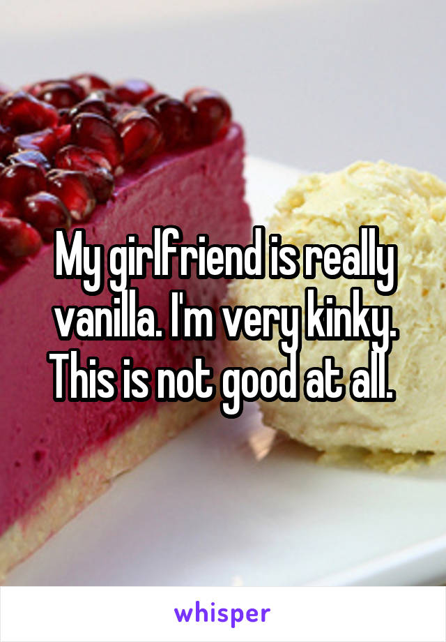 My girlfriend is really vanilla. I'm very kinky. This is not good at all. 