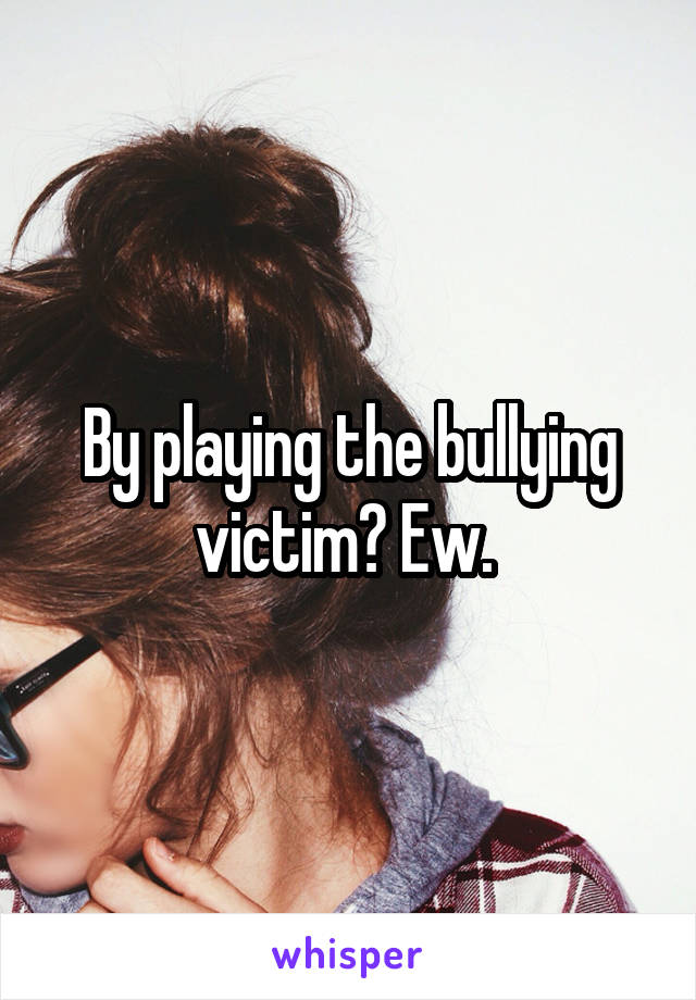 By playing the bullying victim? Ew. 