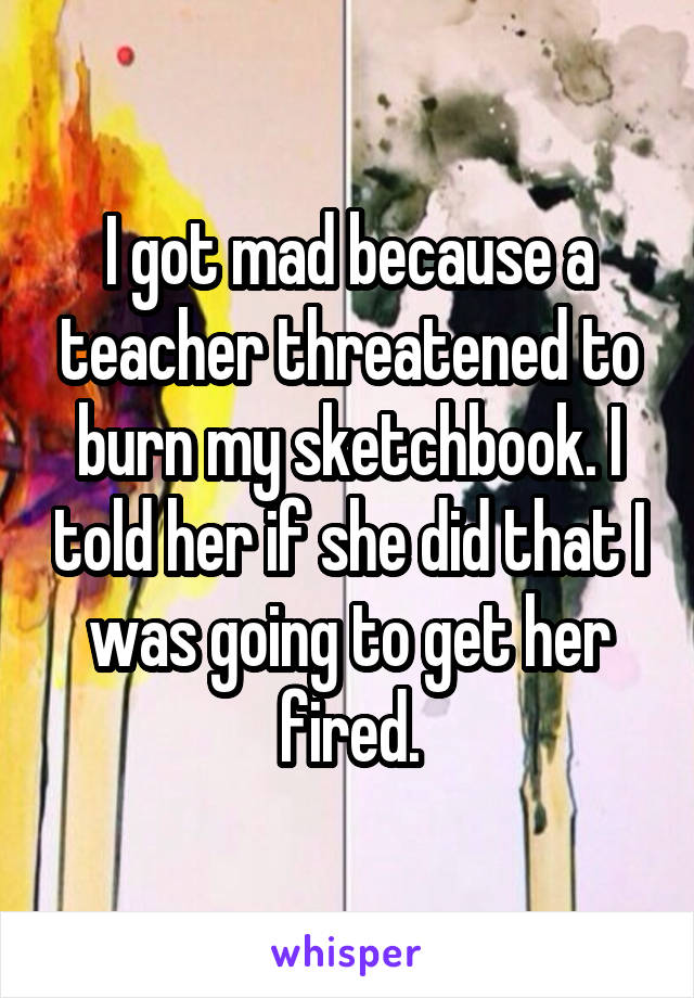 I got mad because a teacher threatened to burn my sketchbook. I told her if she did that I was going to get her fired.