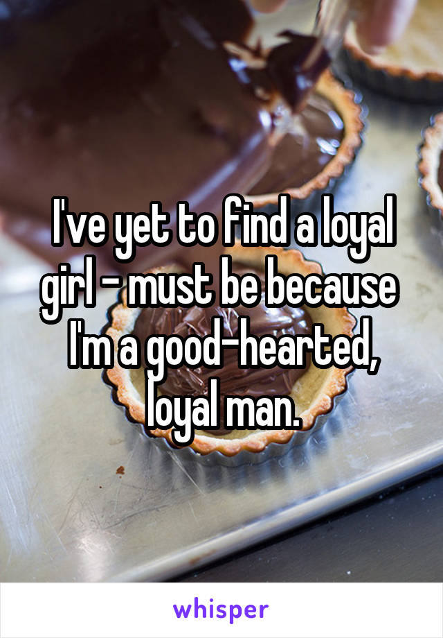 I've yet to find a loyal girl - must be because  I'm a good-hearted, loyal man.