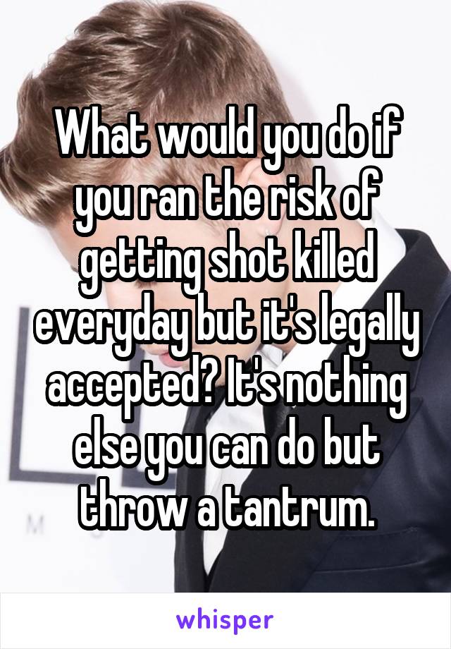 What would you do if you ran the risk of getting shot killed everyday but it's legally accepted? It's nothing else you can do but throw a tantrum.