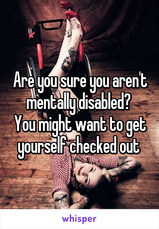 Are you sure you aren't mentally disabled? 
You might want to get yourself checked out 