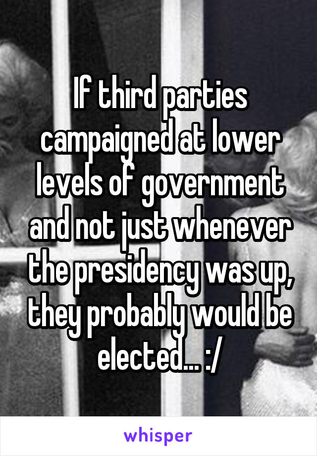 If third parties campaigned at lower levels of government and not just whenever the presidency was up, they probably would be elected... :/