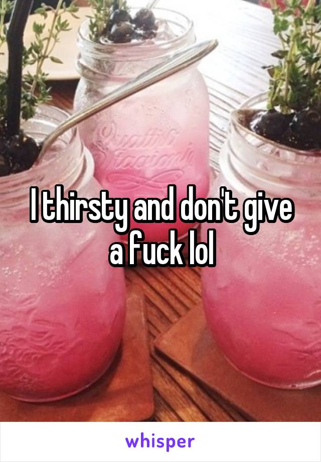 I thirsty and don't give a fuck lol