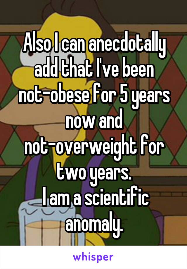 Also I can anecdotally add that I've been not-obese for 5 years now and not-overweight for two years.
 I am a scientific anomaly.