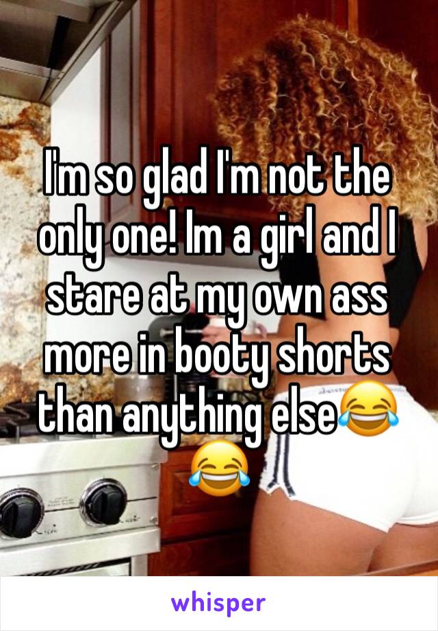 I'm so glad I'm not the only one! Im a girl and I stare at my own ass more in booty shorts than anything else😂😂