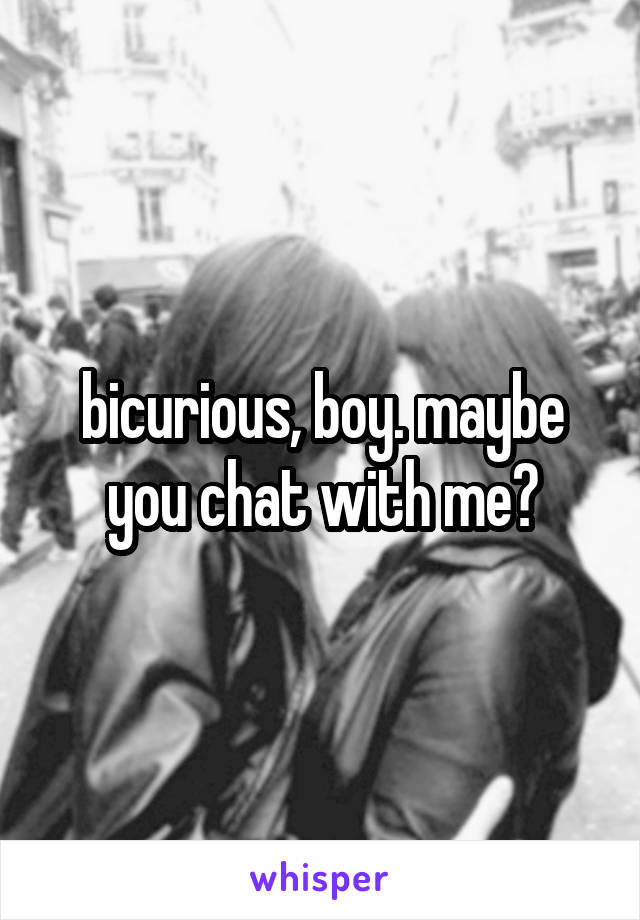 bicurious, boy. maybe you chat with me?