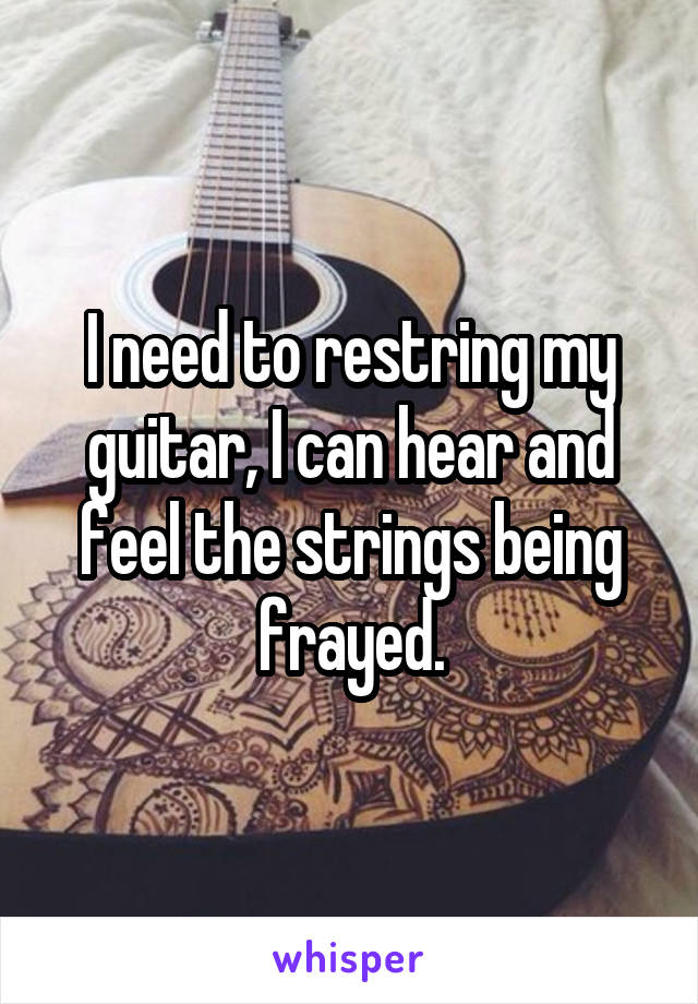 I need to restring my guitar, I can hear and feel the strings being frayed.