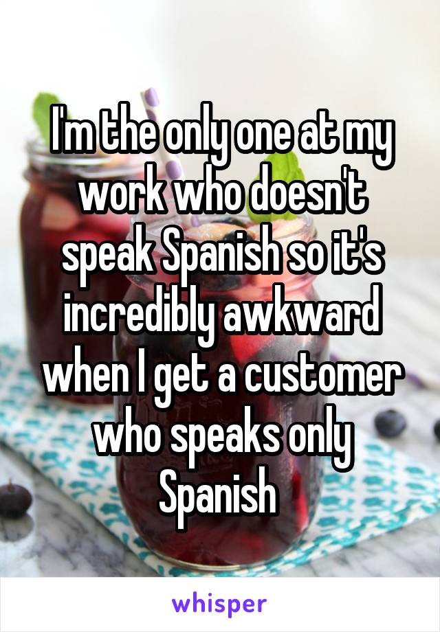 I'm the only one at my work who doesn't speak Spanish so it's incredibly awkward when I get a customer who speaks only Spanish 