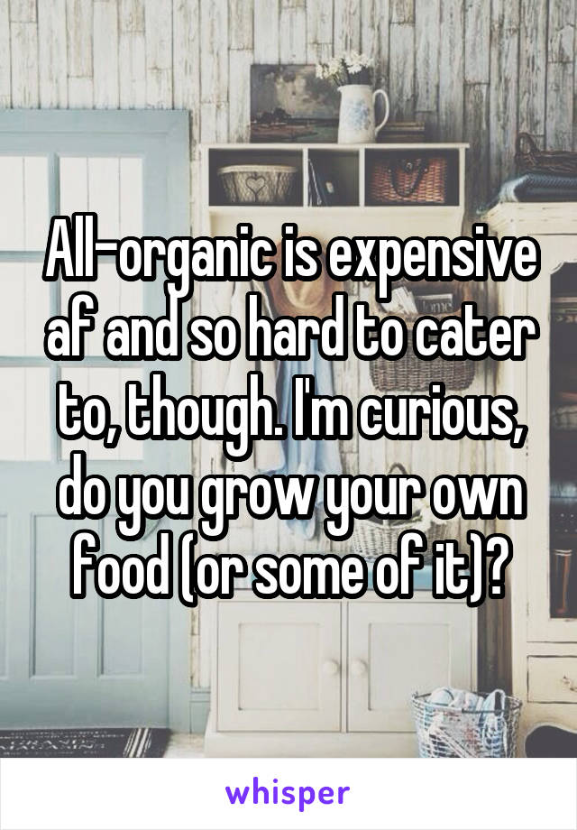 All-organic is expensive af and so hard to cater to, though. I'm curious, do you grow your own food (or some of it)?