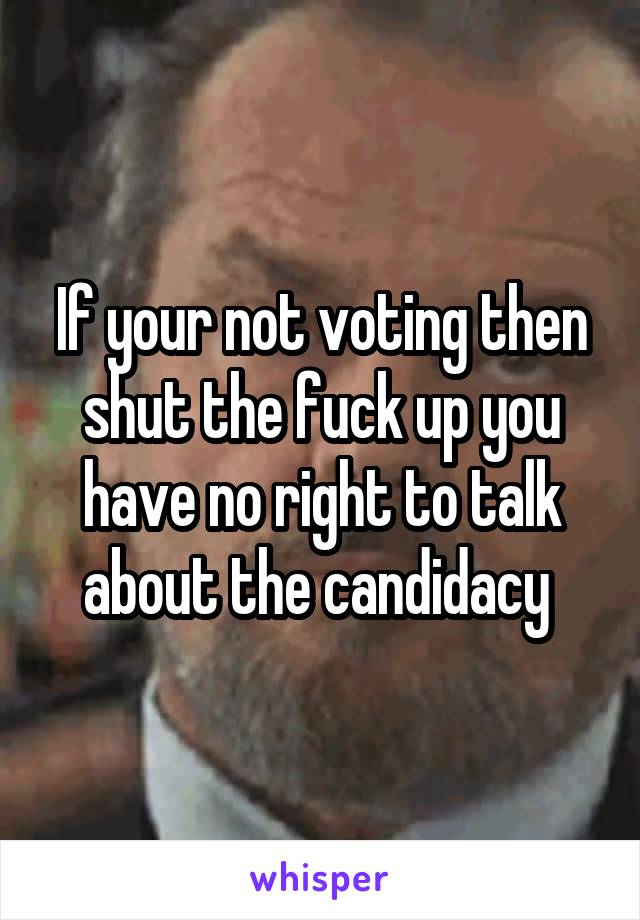 If your not voting then shut the fuck up you have no right to talk about the candidacy 