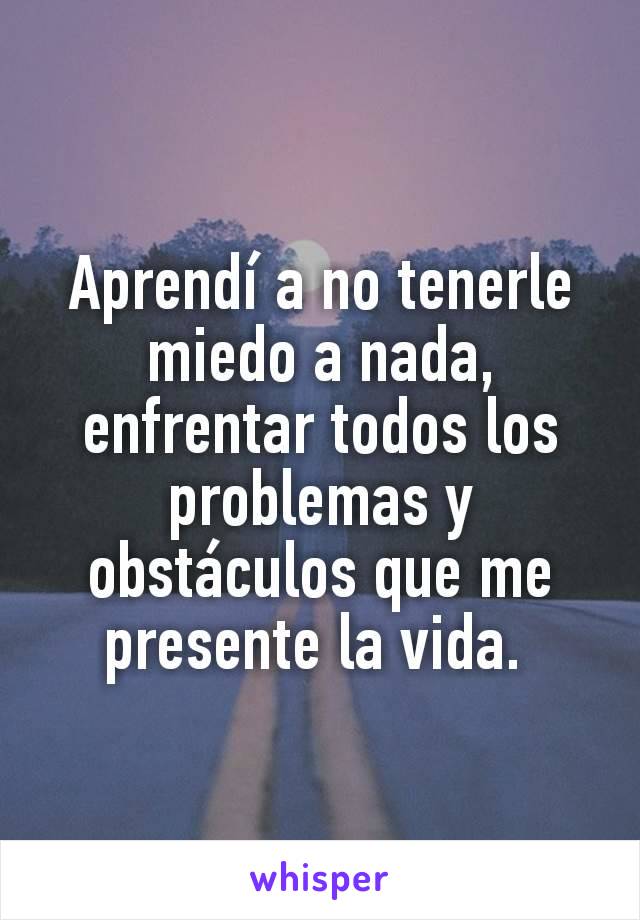 Aprendí a no tenerle miedo a nada, enfrentar todos los problemas y obstáculos que me presente la vida. 