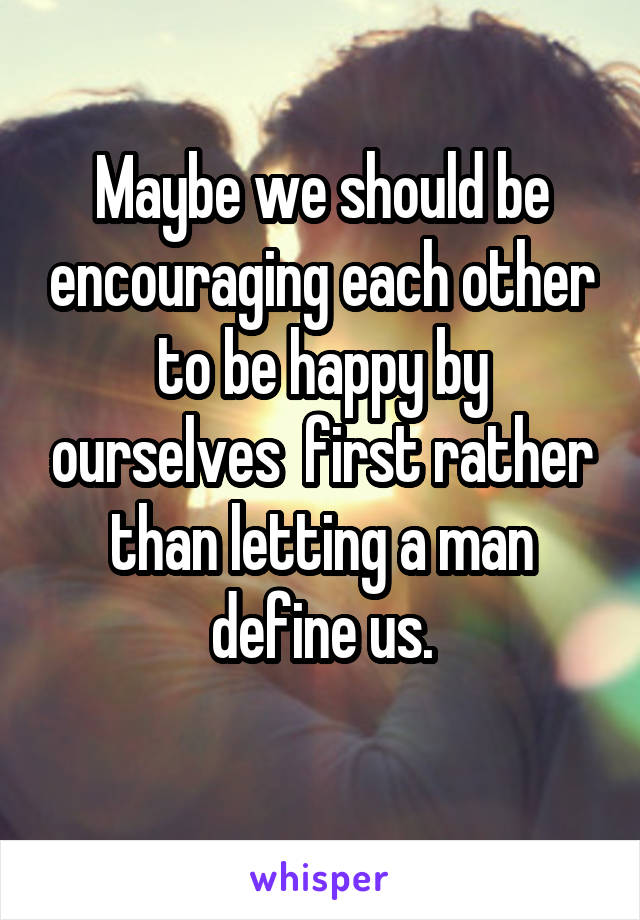 Maybe we should be encouraging each other to be happy by ourselves  first rather than letting a man define us.
